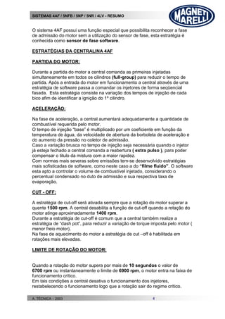 SISTEMAS 4AF / 5NFB / 5NP / 5NR / 4LV - RESUMO
A. TÉCNICA – 2003 4
O sistema 4AF possui uma função especial que possibilita reconhecer a fase
de admissão do motor sem a utilização do sensor de fase, esta estratégia é
conhecida como sensor de fase software.
ESTRATÉGIAS DA CENTRALINA 4AF
PARTIDA DO MOTOR:
Durante a partida do motor a central comanda as primeiras injetadas
simultaneamente em todos os cilindros (full-group) para reduzir o tempo de
partida. Após a entrada do motor em funcionamento a central através de uma
estratégia de software passa a comandar os injetores de forma seqüencial
fasada. Esta estratégia consiste na variação dos tempos de injeção de cada
bico afim de identificar a ignição do 1º cilindro.
ACELERAÇÃO:
Na fase de aceleração, a central aumentará adequadamente a quantidade de
combustível requerida pelo motor.
O tempo de injeção “base” é multiplicado por um coeficiente em função da
temperatura de água, da velocidade de abertura da borboleta de aceleração e
do aumento da pressão no coletor de admissão.
Caso a variação brusca no tempo de injeção seja necessária quando o injetor
já esteja fechado a central comanda a reabertura ( extra pulso ), para poder
compensar o titulo da mistura com a maior rapidez.
Com normas mais severas sobre emissões tem-se desenvolvido estratégias
mais sofisticadas de software, como neste caso a do “filme fluido”. O software
esta apto a controlar o volume de combustível injetado, considerando o
percentual condensado no duto de admissão e sua respectiva taxa de
evaporação.
CUT - OFF:
A estratégia de cut-off será ativada sempre que a rotação do motor superar a
quente 1500 rpm. A central desabilita a função de cut-off quando a rotação do
motor atinge aproximadamente 1400 rpm.
Durante a estratégia de cut-off é comum que a central também realize a
estratégia de “dash pot”, para reduzir a variação de torque imposta pelo motor (
menor freio motor).
Na fase de aquecimento do motor a estratégia de cut –off é habilitada em
rotações mais elevadas.
LIMITE DE ROTAÇÃO DO MOTOR:
Quando a rotação do motor supera por mais de 10 segundos o valor de
6700 rpm ou instantaneamente o limite de 6900 rpm, o motor entra na faixa de
funcionamento crítico.
Em tais condições a central desativa o funcionamento dos injetores,
restabelecendo o funcionamento logo que a rotação sair do regime crítico.
 