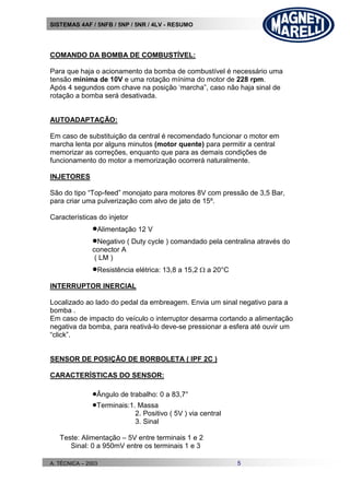 SISTEMAS 4AF / 5NFB / 5NP / 5NR / 4LV - RESUMO
A. TÉCNICA – 2003 5
COMANDO DA BOMBA DE COMBUSTÍVEL:
Para que haja o acionamento da bomba de combustível é necessário uma
tensão mínima de 10V e uma rotação mínima do motor de 228 rpm.
Após 4 segundos com chave na posição ‘marcha”, caso não haja sinal de
rotação a bomba será desativada.
AUTOADAPTAÇÃO:
Em caso de substituição da central é recomendado funcionar o motor em
marcha lenta por alguns minutos (motor quente) para permitir a central
memorizar as correções, enquanto que para as demais condições de
funcionamento do motor a memorização ocorrerá naturalmente.
INJETORES
São do tipo “Top-feed” monojato para motores 8V com pressão de 3,5 Bar,
para criar uma pulverização com alvo de jato de 15º.
Características do injetor
Alimentação 12 V
Negativo ( Duty cycle ) comandado pela centralina através do
conector A
( LM )
Resistência elétrica: 13,8 a 15,2  a 20°C
INTERRUPTOR INERCIAL
Localizado ao lado do pedal da embreagem. Envia um sinal negativo para a
bomba .
Em caso de impacto do veículo o interruptor desarma cortando a alimentação
negativa da bomba, para reativá-lo deve-se pressionar a esfera até ouvir um
“click”.
SENSOR DE POSIÇÃO DE BORBOLETA ( IPF 2C )
CARACTERÍSTICAS DO SENSOR:
Ângulo de trabalho: 0 a 83,7°
Terminais:1. Massa
2. Positivo ( 5V ) via central
3. Sinal
Teste: Alimentação – 5V entre terminais 1 e 2
Sinal: 0 a 950mV entre os terminais 1 e 3
 
