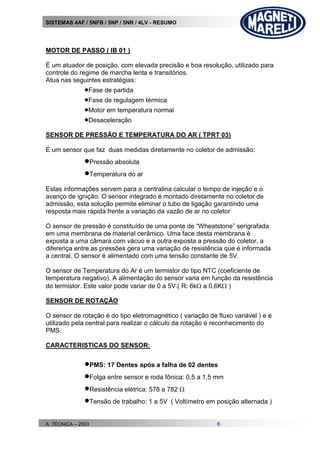 SISTEMAS 4AF / 5NFB / 5NP / 5NR / 4LV - RESUMO
A. TÉCNICA – 2003 6
MOTOR DE PASSO ( IB 01 )
É um atuador de posição, com elevada precisão e boa resolução, utilizado para
controle do regime de marcha lenta e transitórios.
Atua nas seguintes estratégias:
Fase de partida
Fase de regulagem térmica
Motor em temperatura normal
Desaceleração
SENSOR DE PRESSÃO E TEMPERATURA DO AR ( TPRT 03)
É um sensor que faz duas medidas diretamente no coletor de admissão:
Pressão absoluta
Temperatura do ar
Estas informações servem para a centralina calcular o tempo de injeção e o
avanço de ignição. O sensor integrado é montado diretamente no coletor de
admissão, esta solução permite eliminar o tubo de ligação garantindo uma
resposta mais rápida frente a variação da vazão de ar no coletor
O sensor de pressão é constituído de uma ponte de “Wheatstone” serigrafada
em uma membrana de material cerâmico. Uma face desta membrana é
exposta a uma câmara com vácuo e a outra exposta a pressão do coletor, a
diferença entre as pressões gera uma variação de resistência que é informada
a central. O sensor é alimentado com uma tensão constante de 5V.
O sensor de Temperatura do Ar é um termistor do tipo NTC (coeficiente de
temperatura negativo). A alimentação do sensor varia em função da resistência
do termistor. Este valor pode variar de 0 a 5V.( R: 6k a 0,6K )
SENSOR DE ROTAÇÃO
O sensor de rotação é do tipo eletromagnético ( variação de fluxo variável ) e é
utilizado pela central para realizar o cálculo da rotação e reconhecimento do
PMS.
CARACTERISTICAS DO SENSOR:
PMS: 17 Dentes após a falha de 02 dentes
Folga entre sensor e roda fônica: 0,5 a 1,5 mm
Resistência elétrica: 578 a 782 
Tensão de trabalho: 1 a 5V ( Voltímetro em posição alternada )
 