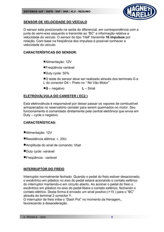 SISTEMAS 4AF / 5NFB / 5NP / 5NR / 4LV - RESUMO
A. TÉCNICA – 2003 8
SENSOR DE VELOCIDADE DO VEÍCULO
O sensor esta posicionado na saída do diferencial, em correspondência com a
junta do semi-eixo esquerdo e transmite ao “BC” a informação relativa a
velocidade do veículo. O sensor do tipo “Hall” transmite 16 impulsos por
rotação. Com base na freqüência dos impulsos é possível conhecer a
velocidade do veículo.
CARACTERÍSTICAS DO SENSOR:
Alimentação: 12V
Freqüência variável
Duty cycle: 50%
O teste do sensor deve ser realizado através dos terminais G e
L do conector D4 – Preto no “ Nó Vão Motor”
G – negativo L – Sinal
ELETROVÁLVULA DO CANISTER ( EC2 )
Esta eletroválvula é responsável por deixar passar os vapores de combustível
armazenados no reservatório canister para serem queimados no motor. Seu
funcionamento é comandado diretamente pela central eletrônica que envia em
Duty – cycle o negativo.
CARACTERÍSTICAS:
Alimentação: 12V
Resistência elétrica:  20
Amplitude do sinal de comando: Vbat
Duty cycle: variável
Freqüência : variável
INTERRUPTOR DO FREIO
Interruptor normalmente fechado. Quando o pedal do freio estiver desacionado,
o excêntrico em plástico no eixo do pedal estará acionando o contato esférico
do interruptor mantendo-o em circuito aberto. Ao acionar o pedal do freio o
excêntrico em plástico no eixo do pedal libera o contato esférico, fechando o
contato elétrico. Desta forma é enviado um sinal positivo (+15 ) para o “BC”
através do terminal 2 conector Y.
O interruptor de freio inibe o “Dash Pot” no momento da frenagem,,
favorecendo a desaceleração.
 