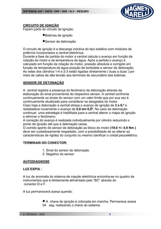 SISTEMAS 4AF / 5NFB / 5NP / 5NR / 4LV - RESUMO
A. TÉCNICA – 2003 9
CIRCUITO DE IGNIÇÃO
Fazem parte do circuito de Ignição:
Bobinas de ignição
Sensor de detonação
O circuito de ignição é a descarga indutiva do tipo estático com módulos de
potência incorporados a central eletrônica.
Durante a fase de partida do motor a central calcula o avanço em função da
rotação do motor e da temperatura da água. Após a partida o avanço é
calculado em função da rotação do motor, pressão absoluta e corrigido em
função da temperatura da água posição de borboleta e sensor de detonação.
As velas dos cilindros 1-4 e 2-3 estão ligadas diretamente ( duas a duas ) por
meio de cabos de alta tensão aos terminais do secundário das bobinas.
SENSOR DE DETONAÇÃO
A central registra a presença do fenômeno da detonação através da
elaboração do sinal proveniente do respectivo sensor. A central confronta
continuamente os sinais do sensor com um valor limite que por sua vez é
continuamente atualizado para considerar os desgastes do motor.
Caso haja a detonação a central atrasa o avanço de ignição de 3 a 6,º e
restabelece novamente o avanço de 0,8 em 0,8º. No caso da detonação
continuar uma estratégia é habilitada para a central alterar o mapa de ignição
e eliminar o fenômeno.
A correção do avanço é realizada individualmente por cilindro reduzindo o
ponto de ignição até que a detonação cesse.
O correto aperto do sensor de detonação ao bloco do motor (19,6 +/- 4,9 Nm )
deve ser cuidadosamente respeitado, com a possibilidade de se alterar as
características de rigidez do conjunto ou mesmo danificar o cristal piezoelétrico.
TERMINAIS DO CONECTOR:
1. Sinal do sensor de detonação
2. Negativo do sensor
AUTODIAGNOSE
LUZ ESPIA :
A luz de anomalia do sistema de injeção eletrônica encontra-se no quadro de
instrumentos que é diretamente alimentado pelo “BC” através do
conector D e F.
A luz permanecerá acesa quando:
 A chave de ignição é colocada em marcha. Permanece acesa
04 seg. realizando o check do sistema;
 