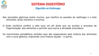 Nas secreções gástricas existe mucina, que lubrifica as paredes do estômago e o bolo
alimentar, ácido clorídrico e enzimas.
O ácido clorídrico confere a este suco um pH ácido que vai auxiliar o processo de
fragmentação dos alimentos e permitir que ocorra a atividade enzimática.
Os movimentos peristálticos sentidos aqui são responsáveis pela mistura dos alimentos
com o suco gástrico, originando uma mistura líquida – o quimo.
30
SISTEMA DIGESTÓRIO
Digestão no Estômago
 