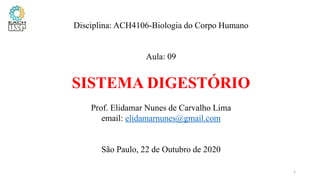 Disciplina: ACH4106-Biologia do Corpo Humano
Aula: 09
SISTEMA DIGESTÓRIO
Prof. Elidamar Nunes de Carvalho Lima
email: elidamarnunes@gmail.com
São Paulo, 22 de Outubro de 2020
1
 