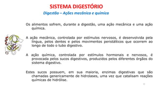 Os alimentos sofrem, durante a digestão, uma ação mecânica e uma ação
química.
A ação mecânica, controlada por estímulos nervosos, é desenvolvida pela
língua, pelos dentes e pelos movimentos peristálticos que ocorrem ao
longo de todo o tubo digestivo.
A ação química, controlada por estímulos hormonais e nervosos, é
provocada pelos sucos digestivos, produzidos pelos diferentes órgãos do
sistema digestivo.
Estes sucos possuem, em sua maioria, enzimas digestivas que são
chamadas genericamente de hidrolases, uma vez que catalisam reações
químicas de hidrólise.
22
SISTEMA DIGESTÓRIO
Digestão – Ações mecânica e química
 
