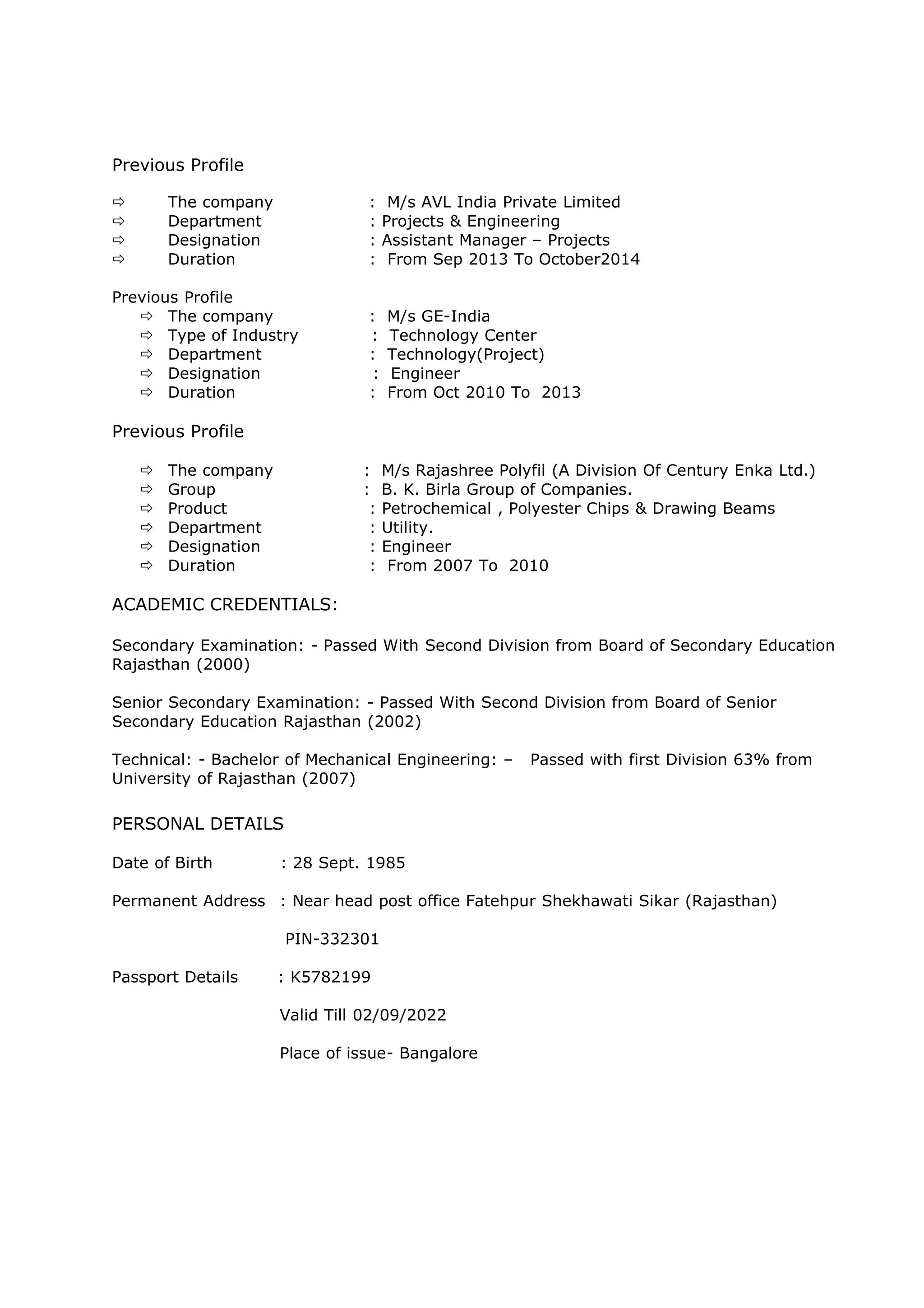 Previous Profile 
ð The company : M/s AVL India Private Limited 
ð Department : Projects & Engineering 
ð Designation : Assistant Manager – Projects 
ð Duration : From Sep 2013 To October2014 
Previous Profile 
ð The company : M/s GE-India 
ð Type of Industry : Technology Center 
ð Department : Technology(Project) 
ð Designation : Engineer 
ð Duration : From Oct 2010 To 2013 
Previous Profile 
ð The company : M/s Rajashree Polyfil (A Division Of Century Enka Ltd.) 
ð Group : B. K. Birla Group of Companies. 
ð Product : Petrochemical , Polyester Chips & Drawing Beams 
ð Department : Utility. 
ð Designation : Engineer 
ð Duration : From 2007 To 2010 
ACADEMIC CREDENTIALS: 
Secondary Examination: - Passed With Second Division from Board of Secondary Education 
Rajasthan (2000) 
Senior Secondary Examination: - Passed With Second Division from Board of Senior 
Secondary Education Rajasthan (2002) 
Technical: - Bachelor of Mechanical Engineering: – Passed with first Division 63% from 
University of Rajasthan (2007) 
PERSONAL DETAILS 
Date of Birth : 28 Sept. 1985 
Permanent Address : Near head post office Fatehpur Shekhawati Sikar (Rajasthan) 
PIN-332301 
Passport Details : K5782199 
Valid Till 02/09/2022 
Place of issue- Bangalore 
 