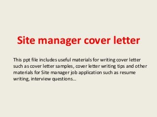 Site manager cover letter
This ppt file includes useful materials for writing cover letter
such as cover letter samples, cover letter writing tips and other
materials for Site manager job application such as resume
writing, interview questions…

 