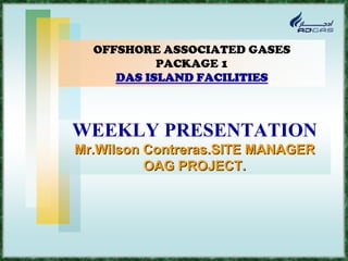 OFFSHORE ASSOCIATED GASES
           PACKAGE 1
     DAS ISLAND FACILITIES



WEEKLY PRESENTATION
Mr.Wilson Contreras.SITE MANAGER
          OAG PROJECT.
 
