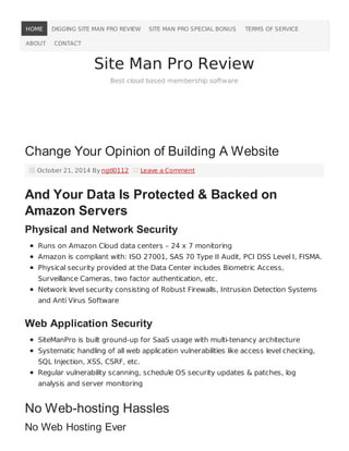 HOME DIGGING SITE MAN PRO REVIEW SITE MAN PRO SPECIAL BONUS TERMS OF SERVICE 
ABOUT CONTACT 
Site Man Pro Review 
Best cloud based membership software 
Change Your Opinion of Building A Website 
October 21, 2014 By ngtl0112 Leave a Comment 
And Your Data Is Protected & Backed on 
Amazon Servers 
Physical and Network Security 
Runs on Amazon Cloud data centers – 24 x 7 monitoring 
Amazon is compliant with: ISO 27001, SAS 70 Type II Audit, PCI DSS Level I, FISMA. 
Physical security provided at the Data Center includes Biometric Access, 
Surveillance Cameras, two factor authentication, etc. 
Network level security consisting of Robust Firewalls, Intrusion Detection Systems 
and Anti Virus Software 
Web Application Security 
SiteManPro is built ground-up for SaaS usage with multi-tenancy architecture 
Systematic handling of all web application vulnerabilities like access level checking, 
SQL Injection, XSS, CSRF, etc. 
Regular vulnerability scanning, schedule OS security updates & patches, log 
analysis and server monitoring 
No Web-hosting Hassles 
No Web Hosting Ever 
 