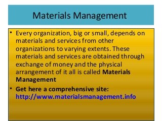 Materials Management
• Every organization, big or small, depends on
materials and services from other
organizations to varying extents. These
materials and services are obtained through
exchange of money and the physical
arrangement of it all is called Materials
Management
• Get here a comprehensive site:
http://www.materialsmanagement.info
 