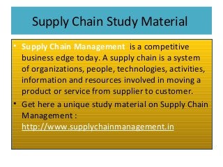 Supply Chain Study Material
• Supply Chain Management is a competitive
business edge today. A supply chain is a system
of organizations, people, technologies, activities,
information and resources involved in moving a
product or service from supplier to customer.
• Get here a unique study material on Supply Chain
Management :
http://www.supplychainmanagement.in
 
