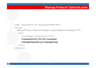 Sitemap Protocol: Optional parts




<?xml version="1.0" encoding="UTF-8"?>
<urlset
   xmlns="http://www.sitemaps.org/schemas/sitemap/0.9">
   <url>
      <loc>http://yoursite/</loc>
      <lastmod>2010-06-24</lastmod>
      <changefreq>daily</changefreq>
      < h    f   >d il </ h    f   >
   </url>
</urlset>




                           10
 
