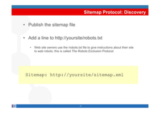 Sitemap Protocol: Discovery

• Publish the sitemap file

• Add a line to http://yoursite/robots.txt
   •   Web site owners use the /robots.txt file to give instructions about their site
       to web robots; this is called The Robots Exclusion Protocol.




 Sitemap: http://yoursite/sitemap.xml




                                          12
 