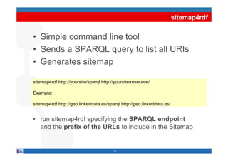 sitemap4rdf


• Simple command line tool
• Sends a SPARQL query to list all URIs
• Generates sitemap

sitemap4rdf htt //
 it    4 df http://yoursite/sparql htt //
                        it /     l http://yoursite/resource/
                                               it /        /

Example:

sitemap4rdf http://geo.linkeddata.es/sparql http://geo.linkeddata.es/


• run sitemap4rdf specifying th SPARQL endpoint
       it    4 df      if i the               d i t
  and the prefix of the URLs to include in the Sitemap


                                         14
 