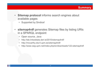 Summary

• Sitemap protocol informs search engines about
  available pages
   • Supported by Sindice!


• sitemap4rdf generates Sitemap files by listing URIs
  in a SPARQL endpoint
   • Open source, Java
   • http://lab.linkeddata.deri.ie/2010/sitemap4rdf/
   • http://mccarthy dia fi upm es/sitemap4rdf/
     http://mccarthy.dia.fi.upm.es/sitemap4rdf/
   • http://www.oeg-upm.net/index.php/en/downloads/122-sitemap4rdf




                                 18
 