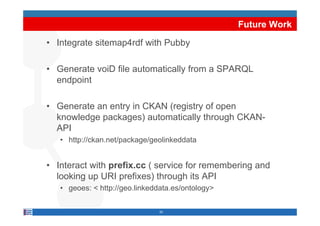 Future Work

• Integrate sitemap4rdf with Pubby

• Generate voiD file automatically from a SPARQL
  endpoint

• Generate an entry in CKAN (registry of open
  knowledge packages) automatically through CKAN-
  API
   • http://ckan net/package/geolinkeddata
     http://ckan.net/package/geolinkeddata


• Interact with prefix cc ( service for remembering and
                prefix.cc
  looking up URI prefixes) through its API
   • geoes: < http://geo.linkeddata.es/ontology>
              http://geo.linkeddata.es/ontology

                                20
 