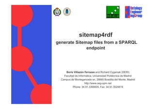 sitemap4rdf
generate Sitemap files from a SPARQL
              endpoint
          http://www.deri.ie/
          http://www deri ie/




     Boris Villazón-Terrazas and Richard Cyganiak (DERI)
    Facultad de Informática, Universidad Politécnica de Madrid
  Campus de Montegancedo sn 28660 Boadilla del Monte Madrid
                             sn,                   Monte,
                     http://www.oeg-upm.net
           Phone: 34.91.3366605, Fax: 34.91.3524819
 