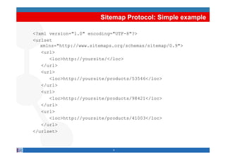Sitemap Protocol: Simple example

<?xml version="1.0" encoding="UTF-8"?>
<urlset
   xmlns="http://www.sitemaps.org/schemas/sitemap/0.9">
   <url>
      <loc>http://yoursite/</loc>
   </url>
   <url>
         oc ttp://you s te/p oducts/535 6 / oc
      <loc>http://yoursite/products/53546</loc>
   </url>
   <url>
      <loc>http://yoursite/products/98421</loc>
   </url>
   <url>
      <loc>http://yoursite/products/41003</loc>
   </url>
</urlset>


                             9
 