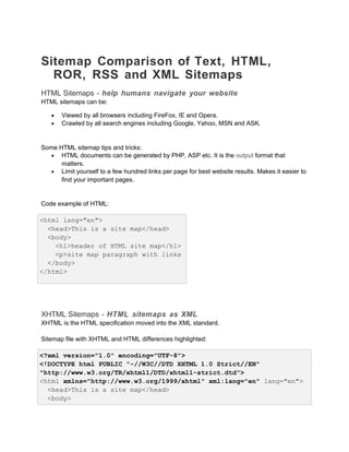 Sitemap Comparison of Text, HTML,
ROR, RSS and XML Sitemaps
HTML Sitemaps - help humans navigate your website
HTML sitemaps can be:
• Viewed by all browsers including FireFox, IE and Opera.
• Crawled by all search engines including Google, Yahoo, MSN and ASK.
Some HTML sitemap tips and tricks:
• HTML documents can be generated by PHP, ASP etc. It is the output format that
matters.
• Limit yourself to a few hundred links per page for best website results. Makes it easier to
find your important pages.
Code example of HTML:
<html lang="en">
<head>This is a site map</head>
<body>
<h1>header of HTML site map</h1>
<p>site map paragraph with links
</body>
</html>
XHTML Sitemaps - HTML sitemaps as XML
XHTML is the HTML specification moved into the XML standard.
Sitemap file with XHTML and HTML differences highlighted:
<?xml version="1.0" encoding="UTF-8">
<!DOCTYPE html PUBLIC "-//W3C//DTD XHTML 1.0 Strict//EN"
"http://www.w3.org/TR/xhtml1/DTD/xhtml1-strict.dtd">
<html xmlns="http://www.w3.org/1999/xhtml" xml:lang="en" lang="en">
<head>This is a site map</head>
<body>
 