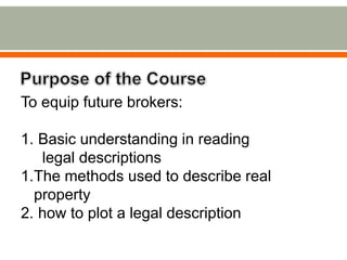 To equip future brokers:
1. Basic understanding in reading
legal descriptions
1.The methods used to describe real
property...