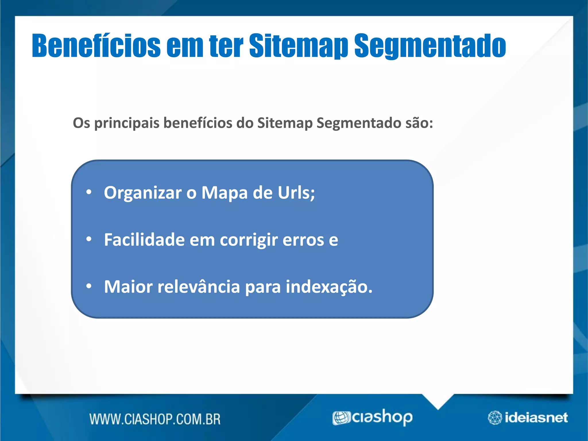 Benefícios em ter Sitemap Segmentado
Os principais benefícios do Sitemap Segmentado são:

• Organizar o Mapa de Urls;
• Facilidade em corrigir erros e

• Maior relevância para indexação.

 