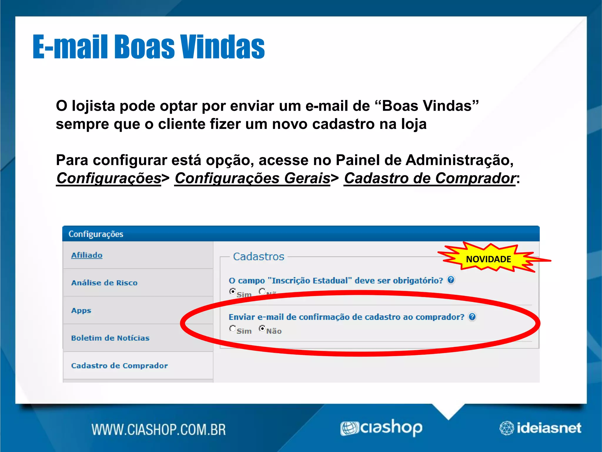 E-mail Boas Vindas
O lojista pode optar por enviar um e-mail de “Boas Vindas”
sempre que o cliente fizer um novo cadastro na loja
Para configurar está opção, acesse no Painel de Administração,
Configurações> Configurações Gerais> Cadastro de Comprador:

NOVIDADE

 