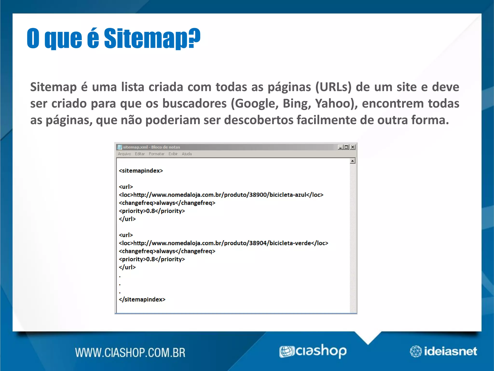 O que é Sitemap?
Sitemap é uma lista criada com todas as páginas (URLs) de um site e deve
ser criado para que os buscadores (Google, Bing, Yahoo), encontrem todas
as páginas, que não poderiam ser descobertos facilmente de outra forma.

 