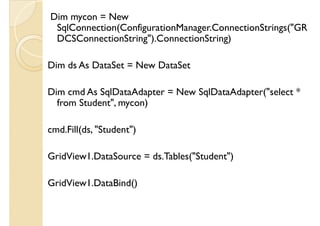 Dim mycon = New
SqlConnection(ConfigurationManager.ConnectionStrings("GR
DCSConnectionString").ConnectionString)
Dim ds As DataSet = New DataSet
Dim cmd As SqlDataAdapter = New SqlDataAdapter("select *
from Student", mycon)
cmd.Fill(ds, "Student")
GridView1.DataSource = ds.Tables("Student")GridView1.DataSource = ds.Tables("Student")
GridView1.DataBind()
 