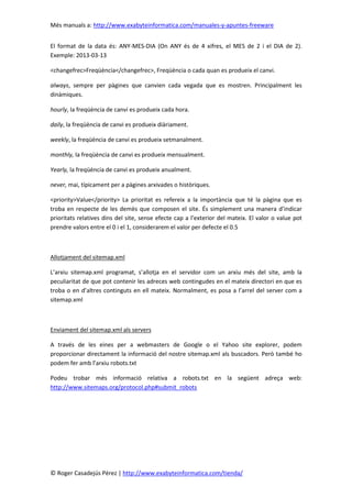 Més manuals a: http://www.exabyteinformatica.com/manuales-y-apuntes-freeware
© Roger Casadejús Pérez | http://www.exabyteinformatica.com/tienda/
El format de la data és: ANY-MES-DIA (On ANY és de 4 xifres, el MES de 2 i el DIA de 2).
Exemple: 2013-03-13
<changefrec>Freqüència</changefrec>, Freqüència o cada quan es produeix el canvi.
always, sempre per pàgines que canvien cada vegada que es mostren. Principalment les
dinàmiques.
hourly, la freqüència de canvi es produeix cada hora.
daily, la freqüència de canvi es produeix diàriament.
weekly, la freqüència de canvi es produeix setmanalment.
monthly, la freqüència de canvi es produeix mensualment.
Yearly, la freqüència de canvi es produeix anualment.
never, mai, típicament per a pàgines arxivades o històriques.
<priority>Value</priority> La prioritat es refereix a la importància que té la pàgina que es
troba en respecte de les demès que composen el site. És simplement una manera d’indicar
prioritats relatives dins del site, sense efecte cap a l’exterior del mateix. El valor o value pot
prendre valors entre el 0 i el 1, considerarem el valor per defecte el 0.5
Allotjament del sitemap.xml
L’arxiu sitemap.xml programat, s’allotja en el servidor com un arxiu més del site, amb la
peculiaritat de que pot contenir les adreces web contingudes en el mateix directori en que es
troba o en d’altres continguts en ell mateix. Normalment, es posa a l’arrel del server com a
sitemap.xml
Enviament del sitemap.xml als servers
A través de les eines per a webmasters de Google o el Yahoo site explorer, podem
proporcionar directament la informació del nostre sitemap.xml als buscadors. Però també ho
podem fer amb l’arxiu robots.txt
Podeu trobar més informació relativa a robots.txt en la següent adreça web:
http://www.sitemaps.org/protocol.php#submit_robots
 