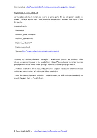 Més manuals a: http://www.exabyteinformatica.com/manuales-y-apuntes-freeware
© Roger Casadejús Pérez | http://www.exabyteinformatica.com/tienda/
Programació de l’arxiu robots.txt
L’arxiu robots.txt diu als motors de recerca a quines parts del teu site poden accedir per
indexar i rastrejar. Aquest arxiu s’ha d’anomenar sempre robots.txt i ha d’estar situat a l’arrel
del teu site.
Un exemple seria:
User-Agent: *
Disallow: /privat/theme.css
Disallow: /confidencial/
Disallow: /webadmin/
Disallow: /sessions/
Sitemap: http://www.exabyteinformatica.com/sitemap.xml
En primer lloc amb el paràmetre User-Agent: * estem dient que tots els buscadors tenen
cabuda per rastrejar i indexar el lloc web (tal com indica el *), es pot posar també per exemple
google per indicar que només volem que sigui aquest buscador el que pugui indexar.
La resta de paràmetres del disallow, indiquen quines carpetes o directoris tenen la indexació
prohibida o quins resultats NO volem que el buscador indexi.
La línia del sitemap, indica als buscadors i robots crawlers, on està situat l’arxiu sitemap.xml
perquè el puguin llegir i a l’hora indexar.
 