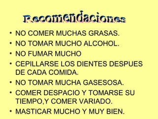 NO COMER MUCHAS GRASAS. NO TOMAR MUCHO ALCOHOL. NO FUMAR MUCHO CEPILLARSE LOS DIENTES DESPUES DE CADA COMIDA. NO TOMAR MUCHA GASESOSA. COMER DESPACIO Y TOMARSE SU TIEMPO,Y COMER VARIADO. MASTICAR MUCHO Y MUY BIEN. Recomendaciones 