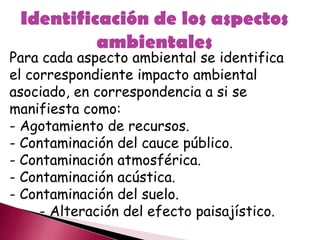 Identificación de los aspectos
ambientales
Para cada aspecto ambiental se identifica
el correspondiente impacto ambiental
asociado, en correspondencia a si se
manifiesta como:
- Agotamiento de recursos.
- Contaminación del cauce público.
- Contaminación atmosférica.
- Contaminación acústica.
- Contaminación del suelo.
- Alteración del efecto paisajístico.
 