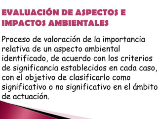 EVALUACIÓN DE ASPECTOS E
IMPACTOS AMBIENTALES
Proceso de valoración de la importancia
relativa de un aspecto ambiental
identificado, de acuerdo con los criterios
de significancia establecidos en cada caso,
con el objetivo de clasificarlo como
significativo o no significativo en el ámbito
de actuación.
 