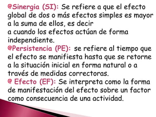 Sinergia (SI): Se refiere a que el efecto
global de dos o más efectos simples es mayor
a la suma de ellos, es decir
a cuando los efectos actúan de forma
independiente.
Persistencia (PE): se refiere al tiempo que
el efecto se manifiesta hasta que se retorne
a la situación inicial en forma natural o a
través de medidas correctoras.
Efecto (EF): Se interpreta como la forma
de manifestación del efecto sobre un factor
como consecuencia de una actividad.
 