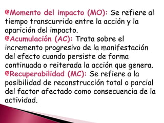 Momento del impacto (MO): Se refiere al
tiempo transcurrido entre la acción y la
aparición del impacto.
Acumulación (AC): Trata sobre el
incremento progresivo de la manifestación
del efecto cuando persiste de forma
continuada o reiterada la acción que genera.
Recuperabilidad (MC): Se refiere a la
posibilidad de reconstrucción total o parcial
del factor afectado como consecuencia de la
actividad.
 