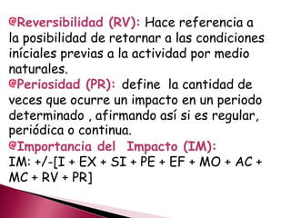 Reversibilidad (RV): Hace referencia a
la posibilidad de retornar a las condiciones
iníciales previas a la actividad por medio
naturales.
Periosidad (PR): define la cantidad de
veces que ocurre un impacto en un periodo
determinado , afirmando así si es regular,
periódica o continua.
Importancia del Impacto (IM):
IM: +/-[I + EX + SI + PE + EF + MO + AC +
MC + RV + PR]
 