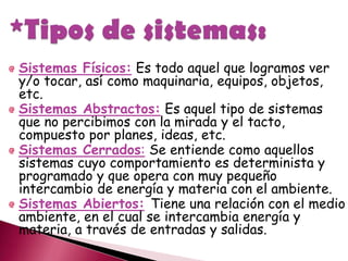 Sistemas Físicos: Es todo aquel que logramos ver
y/o tocar, así como maquinaria, equipos, objetos,
etc.
Sistemas Abstractos: Es aquel tipo de sistemas
que no percibimos con la mirada y el tacto,
compuesto por planes, ideas, etc.
Sistemas Cerrados: Se entiende como aquellos
sistemas cuyo comportamiento es determinista y
programado y que opera con muy pequeño
intercambio de energía y materia con el ambiente.
Sistemas Abiertos: Tiene una relación con el medio
ambiente, en el cual se intercambia energía y
materia, a través de entradas y salidas.
 