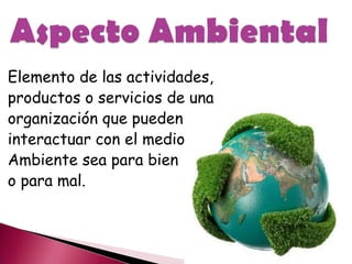 Elemento de las actividades,
productos o servicios de una
organización que pueden
interactuar con el medio
Ambiente sea para bien
o para mal.
 