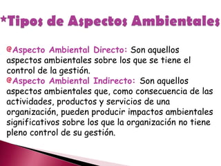 Aspecto Ambiental Directo: Son aquellos
aspectos ambientales sobre los que se tiene el
control de la gestión.
Aspecto Ambiental Indirecto: Son aquellos
aspectos ambientales que, como consecuencia de las
actividades, productos y servicios de una
organización, pueden producir impactos ambientales
significativos sobre los que la organización no tiene
pleno control de su gestión.
 