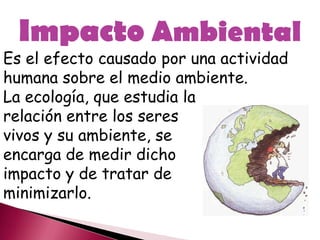 Impacto Ambiental
Es el efecto causado por una actividad
humana sobre el medio ambiente.
La ecología, que estudia la
relación entre los seres
vivos y su ambiente, se
encarga de medir dicho
impacto y de tratar de
minimizarlo.
 
