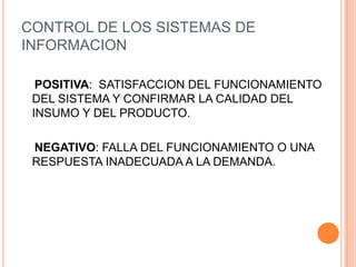 CONTROL DE LOS SISTEMAS DE
INFORMACION

  POSITIVA: SATISFACCION DEL FUNCIONAMIENTO
 DEL SISTEMA Y CONFIRMAR LA CALIDAD DEL
 INSUMO Y DEL PRODUCTO.

 NEGATIVO: FALLA DEL FUNCIONAMIENTO O UNA
 RESPUESTA INADECUADA A LA DEMANDA.
 