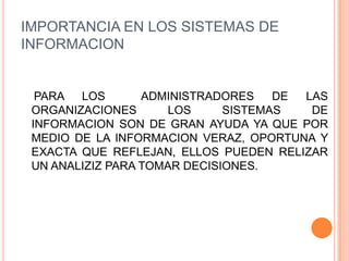 IMPORTANCIA EN LOS SISTEMAS DE
INFORMACION


  PARA LOS        ADMINISTRADORES    DE LAS
 ORGANIZACIONES       LOS     SISTEMAS   DE
 INFORMACION SON DE GRAN AYUDA YA QUE POR
 MEDIO DE LA INFORMACION VERAZ, OPORTUNA Y
 EXACTA QUE REFLEJAN, ELLOS PUEDEN RELIZAR
 UN ANALIZIZ PARA TOMAR DECISIONES.
 