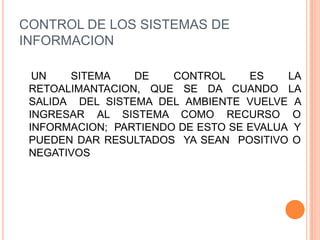 CONTROL DE LOS SISTEMAS DE
INFORMACION

  UN   SITEMA    DE    CONTROL     ES    LA
 RETOALIMANTACION, QUE SE DA CUANDO LA
 SALIDA DEL SISTEMA DEL AMBIENTE VUELVE A
 INGRESAR AL SISTEMA COMO RECURSO O
 INFORMACION; PARTIENDO DE ESTO SE EVALUA Y
 PUEDEN DAR RESULTADOS YA SEAN POSITIVO O
 NEGATIVOS
 