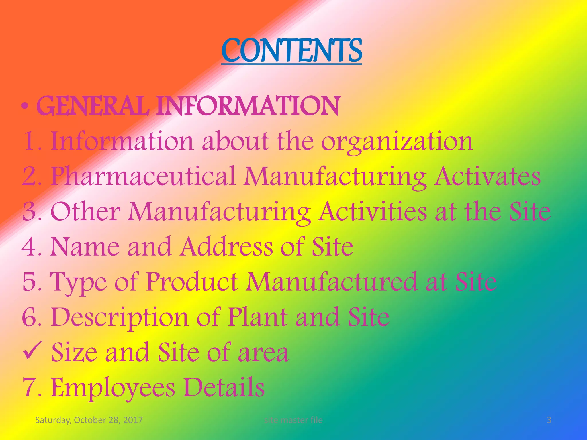 CONTENTS
• GENERAL INFORMATION
1. Information about the organization
2. Pharmaceutical Manufacturing Activates
3. Other Manufacturing Activities at the Site
4. Name and Address of Site
5. Type of Product Manufactured at Site
6. Description of Plant and Site
 Size and Site of area
7. Employees Details
Saturday, October 28, 2017 3site master file
 