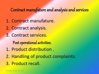 Contract manufature and analysis and services
1. Contract manufature.
2. Contract analysis.
3. Contract services.
Post operational activities.
1. Product distribution .
2. Handling of product complaints.
3. Product recall.
Saturday, October 28, 2017 13site master file
 