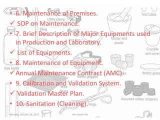• 6. Maintenance of Premises.
 SOP on Maintenance.
• 7. Brief Description of Major Equipments used
in Production and Laboratory.
 List of Equipments.
• 8. Maintenance of Equipment.
Annual Maintenance Contract (AMC).
• 9. Calibration and Validation System.
 Validation Master Plan.
• 10. Sanitation (Cleaning).
Saturday, October 28, 2017 8site master file
 