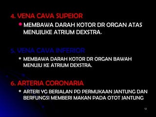 1212
4. VENA CAVA SUPEIOR4. VENA CAVA SUPEIOR
MEMBAWA DARAH KOTOR DR ORGAN ATASMEMBAWA DARAH KOTOR DR ORGAN ATAS
MENUJUKE ATRIUM DEXSTRAMENUJUKE ATRIUM DEXSTRA..
5. VENA CAVA INFERIOR5. VENA CAVA INFERIOR
 MEMBAWA DARAH KOTOR DR ORGAN BAWAHMEMBAWA DARAH KOTOR DR ORGAN BAWAH
MENUJU KE ATRIUM DEXSTRA.MENUJU KE ATRIUM DEXSTRA.
6. ARTERIA CORONARIA6. ARTERIA CORONARIA
 ARTERI YG BERJALAN PD PERMUKAAN JANTUNG DANARTERI YG BERJALAN PD PERMUKAAN JANTUNG DAN
BERFUNGSI MEMBERI MAKAN PADA OTOT JANTUNGBERFUNGSI MEMBERI MAKAN PADA OTOT JANTUNG
 
