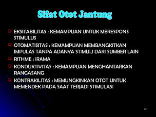 2121
 EKSITABILITAS : KEMAMPUAN UNTUK MERESPONSEKSITABILITAS : KEMAMPUAN UNTUK MERESPONS
STIMULUSSTIMULUS
 OTOMATISITAS : KEMAMPUAN MEMBANGKITKANOTOMATISITAS : KEMAMPUAN MEMBANGKITKAN
IMPULAS TANPA ADANYA STIMULI DARI SUMBER LAINIMPULAS TANPA ADANYA STIMULI DARI SUMBER LAIN
 RITHME : IRAMARITHME : IRAMA
 KONDUKTIVITAS : KEMAMPUAN MENGHANTARKANKONDUKTIVITAS : KEMAMPUAN MENGHANTARKAN
RANGASANGRANGASANG
 KONTRAKILITAS : MEMUNGKINKAN OTOT UNTUKKONTRAKILITAS : MEMUNGKINKAN OTOT UNTUK
MEMENDEK PADA SAAT TERJADI STIMULASIMEMENDEK PADA SAAT TERJADI STIMULASI
 