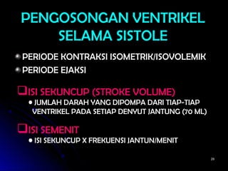 2929
PENGOSONGAN VENTRIKELPENGOSONGAN VENTRIKEL
SELAMA SISTOLESELAMA SISTOLE
PERIODE KONTRAKSI ISOMETRIK/ISOVOLEMIKPERIODE KONTRAKSI ISOMETRIK/ISOVOLEMIK
PERIODE EJAKSIPERIODE EJAKSI
ISI SEKUNCUP (STROKE VOLUME)
• JUMLAH DARAH YANG DIPOMPA DARI TIAP-TIAP
VENTRIKEL PADA SETIAP DENYUT JANTUNG (70 ML)
ISI SEMENIT
• ISI SEKUNCUP X FREKUENSI JANTUN/MENIT
 