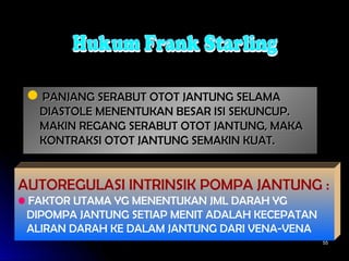 5555
PANJANG SERABUT OTOT JANTUNG SELAMAPANJANG SERABUT OTOT JANTUNG SELAMA
DIASTOLE MENENTUKAN BESAR ISI SEKUNCUP.DIASTOLE MENENTUKAN BESAR ISI SEKUNCUP.
MAKIN REGANG SERABUT OTOT JANTUNG, MAKAMAKIN REGANG SERABUT OTOT JANTUNG, MAKA
KONTRAKSI OTOT JANTUNG SEMAKIN KUAT.KONTRAKSI OTOT JANTUNG SEMAKIN KUAT.
AUTOREGULASI INTRINSIK POMPA JANTUNG :
• FAKTOR UTAMA YG MENENTUKAN JML DARAH YG
DIPOMPA JANTUNG SETIAP MENIT ADALAH KECEPATAN
ALIRAN DARAH KE DALAM JANTUNG DARI VENA-VENA
 