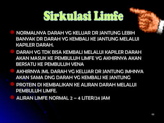 6969
NORMALNYA DARAH YG KELUAR DR JANTUNG LEBIHNORMALNYA DARAH YG KELUAR DR JANTUNG LEBIH
BANYAK DR DARAH YG KEMBALI KE JANTUNG MELALUIBANYAK DR DARAH YG KEMBALI KE JANTUNG MELALUI
KAPILER DARAH.KAPILER DARAH.
DARAH YG TDK BISA KEMBALI MELALUI KAPILER DARAHDARAH YG TDK BISA KEMBALI MELALUI KAPILER DARAH
AKAN MASUK KE PEMBULUH LIMFE YG AKHIRNYA AKANAKAN MASUK KE PEMBULUH LIMFE YG AKHIRNYA AKAN
BERSATU KE PEMBULUH VENABERSATU KE PEMBULUH VENA
AKHIRNYA JML DARAH YG KELUAR DR JANTUNG JMHNYAAKHIRNYA JML DARAH YG KELUAR DR JANTUNG JMHNYA
AKAN SAMA DNG DARAH YG KEMBALI KE JANTUNGAKAN SAMA DNG DARAH YG KEMBALI KE JANTUNG
PROTEIN DI KEMBALIKAN KE ALIRAN DARAH MELALUIPROTEIN DI KEMBALIKAN KE ALIRAN DARAH MELALUI
PEMBULUH LIMFE.PEMBULUH LIMFE.
ALIRAN LIMFE NORMAL 2 – 4 LITER/24 JAMALIRAN LIMFE NORMAL 2 – 4 LITER/24 JAM
 